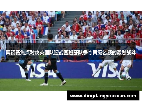 奥预赛焦点对决英国队迎战西班牙队争夺晋级名额的激烈战斗